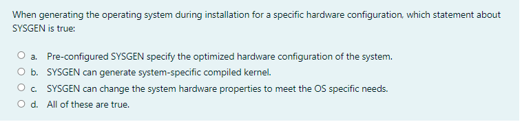 When generating the operating system during installation for a specific hardware configuration, which statement about
SYSGEN is true:
a. Pre-configured SYSGEN specify the optimized hardware configuration of the system.
O b. SYSGEN can generate system-specific compiled kernel.
O. SYSGEN can change the system hardware properties to meet the OS specific needs.
O d. All of these are true.
