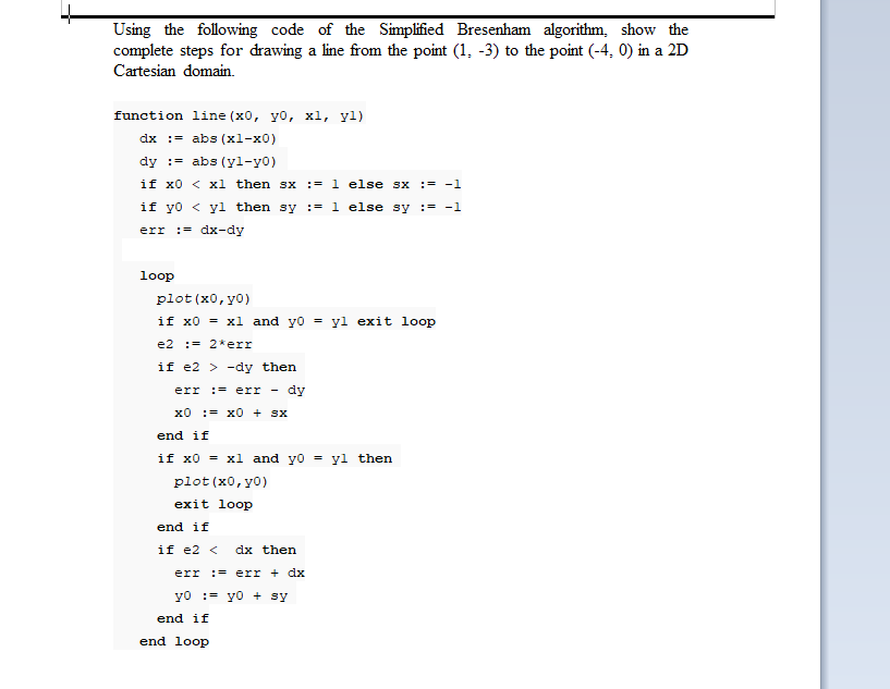 Using the following code of the Simplified Bresenham algorithm, show the
complete steps for drawing a line from the point (1, -3) to the point (-4, 0) in a 2D
Cartesian domain.
function line (x0, yo, xl, yl)
dx :- abs (xl-x0)
dy := abs (yl-y0)
if x0 < xl then sx := 1 else sx := -1
SX
if yo < yl then sy := 1 else sy := -1
:= dx-dy
err
loop
plot (x0, y0)
if x0 = xl and yo =
yl exit loop
e2 := 2*err
if e2 > -dy then
err := err
dy
x0 := x0 + Sx
end if
if x0 = xl and yo = yl then
plot (x0, y0)
exit loop
end if
if e2 <
dx then
err := err + dx
yo := yo + sy
end if
end loop
