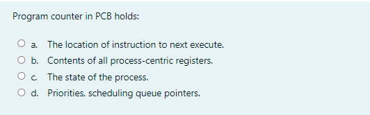 Program counter in PCB holds:
O a. The location of instruction to next execute.
O b. Contents of all process-centric registers.
O. The state of the process.
O d. Priorities, scheduling queue pointers.
