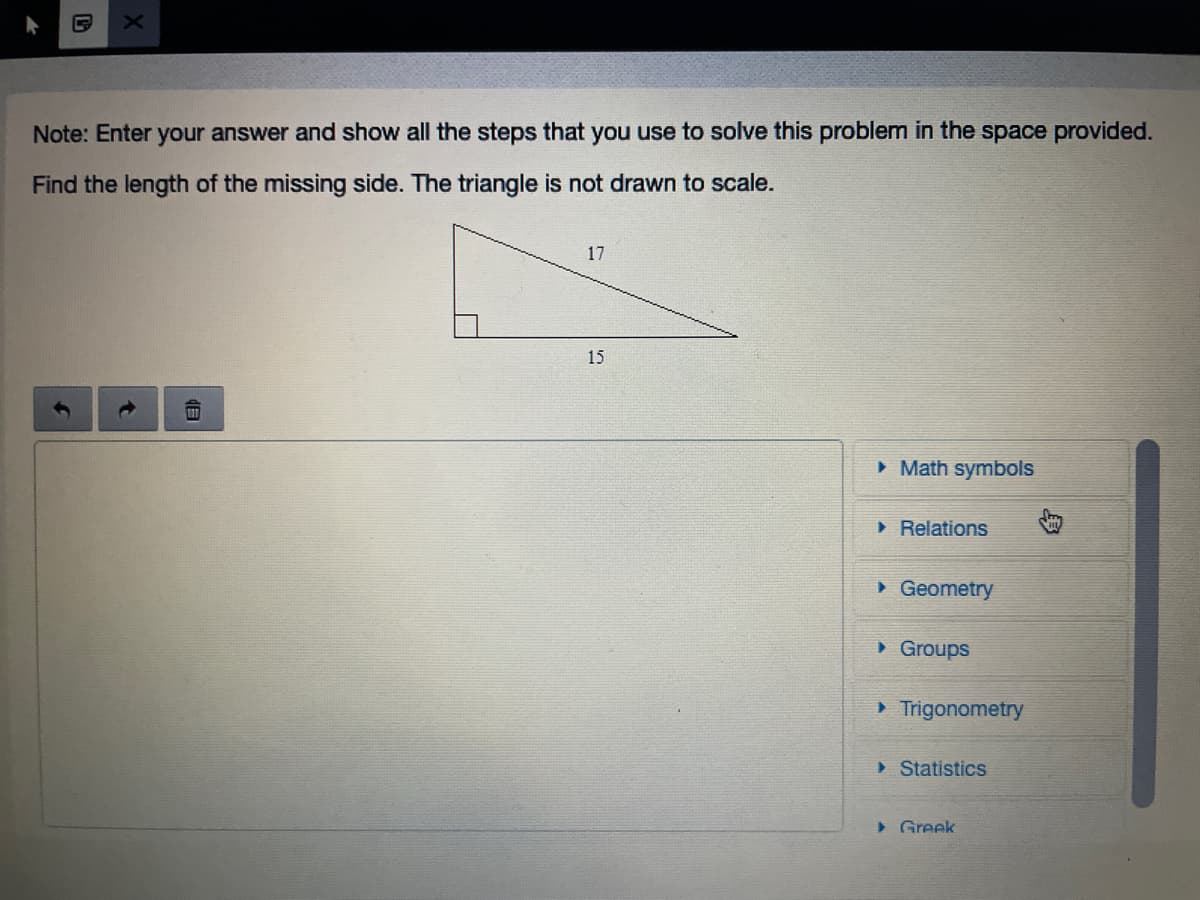 Note: Enter your answer and show all the steps that you use to solve this problem in the space provided.
Find the length of the missing side. The triangle is not drawn to scale.
17
15
• Math symbols
> Relations
• Geometry
• Groups
> Trigonometry
> Statistics
> Greek
|但
