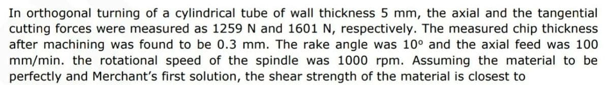 In orthogonal turning of a cylindrical tube of wall thickness 5 mm, the axial and the tangential
cutting forces were measured as 1259 N and 1601 N, respectively. The measured chip thickness
after machining was found to be 0.3 mm. The rake angle was 10° and the axial feed was 100
mm/min. the rotational speed of the spindle was 1000 rpm. Assuming the material to be
perfectly and Merchant's first solution, the shear strength of the material is closest to
