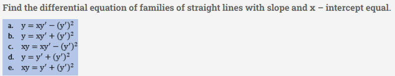 Find the differential equation of families of straight lines with slope and x - intercept equal.
a. y=xy' - (y')²
b. y = xy' + (y')²
c. xy = xy' - (y')²
d. y = y' + (y')²
e. xy = y' + (y')²