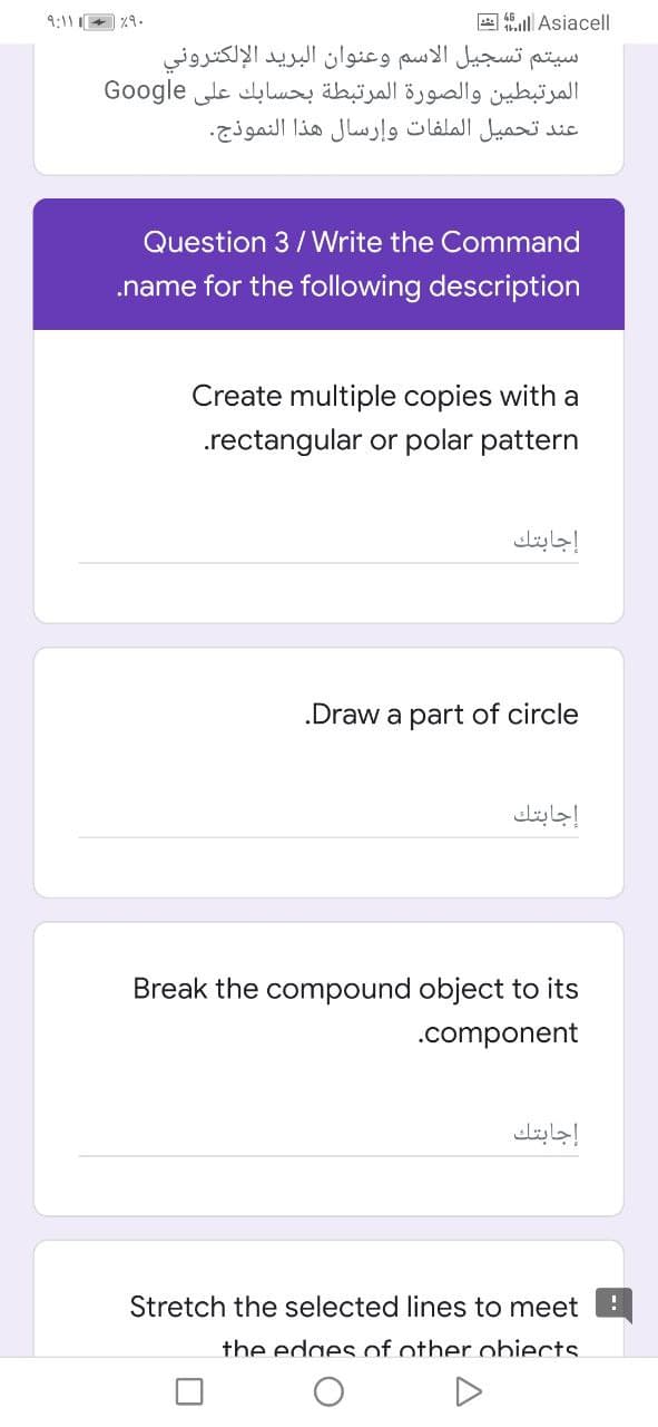 9:11 %9.
A al Asiacell
سیتم تسجيل الاسم وعنوان البريد الإلكتروني
المرتبطين والصورة المرتبطة بحسابك على Go ogle
عند تحميل الملفات وإرسال هذا النموذج.
Question 3/ Write the Command
.name for the following description
Create multiple copies with a
.rectangular or polar pattern
إجابتك
.Draw a part of circle
إجابتك
Break the compound object to its
.component
إجابتك
Stretch the selected lines to meet
the edges of other obiects.
