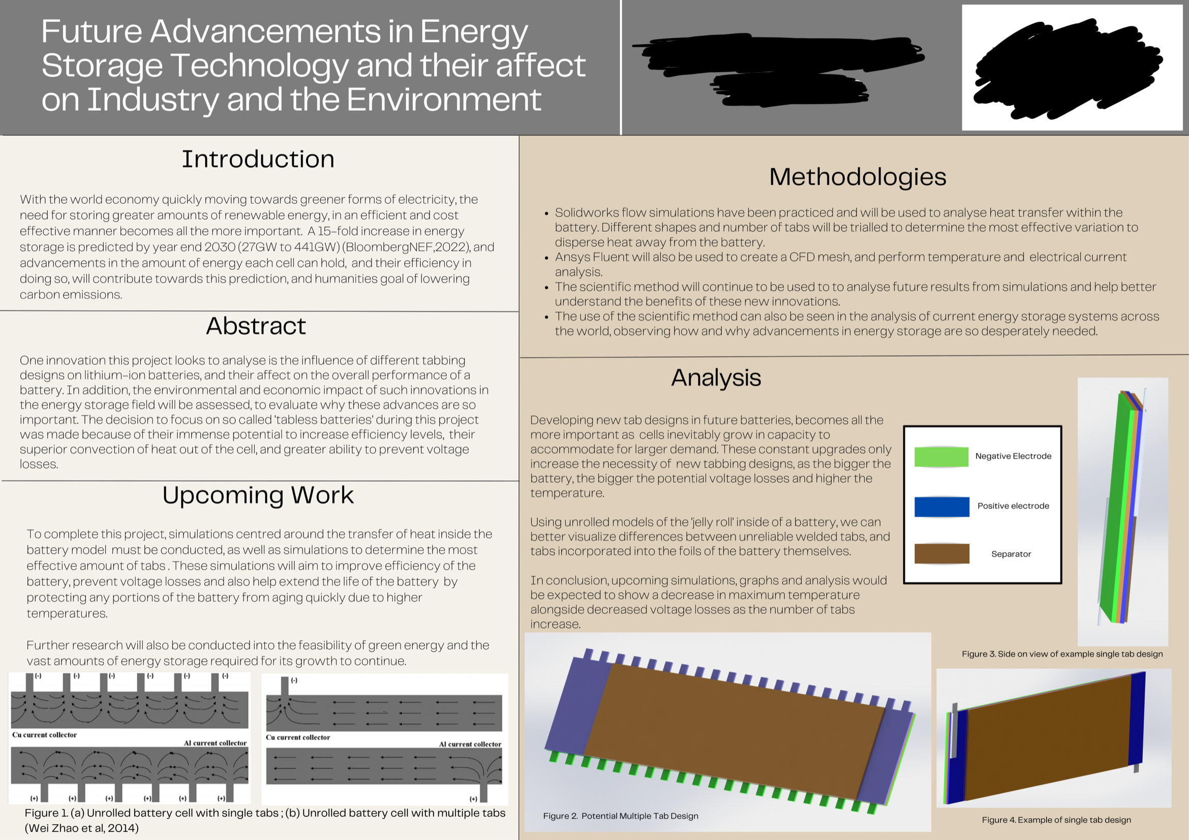 in Energy
Future Advancements
Storage Technology and their affect
on Industry and the Environment
Introduction
With the world economy quickly moving towards greener forms of electricity, the
need for storing greater amounts of renewable energy, in an efficient and cost
effective manner becomes all the more important. A 15-fold increase in energy
storage is predicted by year end 2030 (27GW to 441GW) (BloombergNEF,2022), and
advancements in the amount of energy each cell can hold, and their efficiency in
doing so, will contribute towards this prediction, and humanities goal of lowering
carbon emissions.
Abstract
One innovation this project looks to analyse is the influence of different tabbing
designs on lithium-ion batteries, and their affect on the overall performance of a
battery. In addition, the environmental and economic impact of such innovations in
the energy storage field will be assessed, to evaluate why these advances are so
important. The decision to focus on so called 'tabless batteries' during this project
was made because of their immense potential to increase efficiency levels, their
superior convection of heat out of the cell, and greater ability to prevent voltage
losses.
Upcoming Work
To complete this project, simulations centred around the transfer of heat inside the
battery model must be conducted, as well as simulations to determine the most
effective amount of tabs. These simulations will aim to improve efficiency of the
battery, prevent voltage losses and also help extend the life of the battery by
protecting any portions of the battery from aging quickly due to higher
temperatures.
Further research will also be conducted into the feasibility of green energy and the
vast amounts of energy storage required for its growth to continue.
|(-)
(-)
|(-)
(-)
|(-)
(-)
(-)
Cu current collector
Al current collector
Cu current collector
Al current collector
(+)
(+)
(+)
(+)
Figure 1. (a) Unrolled battery cell with single tabs; (b) Unrolled battery cell with multiple tabs
(Wei Zhao et al, 2014)
(+)
Methodologies
• Solidworks flow simulations have been practiced and will be used to analyse heat transfer within the
battery. Different shapes and number of tabs will be trialled to determine the most effective variation to
disperse heat away from the battery.
Ansys Fluent will also be used to create a CFD mesh, and perform temperature and electrical current
analysis.
• The scientific method will continue to be used to to analyse future results from simulations and help better
understand the benefits of these new innovations.
• The use of the scientific method can also be seen in the analysis of current energy storage systems across
the world, observing how and why advancements in energy storage are so desperately needed.
Analysis
Developing new tab designs in future batteries, becomes all the
more important as cells inevitably grow in capacity to
accommodate for larger demand. These constant upgrades only
increase the necessity of new tabbing designs, as the bigger the
battery, the bigger the potential voltage losses and higher the
temperature.
Using unrolled models of the jelly roll' inside of a battery, we can
better visualize differences between unreliable welded tabs, and
tabs incorporated into the foils of the battery themselves.
In conclusion, upcoming simulations, graphs and analysis would
be expected to show a decrease in maximum temperature
alongside decreased voltage losses as the number of tabs
increase.
Figure 2. Potential Multiple Tab Design
Negative Electrode
Positive electrode
Separator
Figure 3. Side
view of example single tab design
Figure 4. Example of single tab design