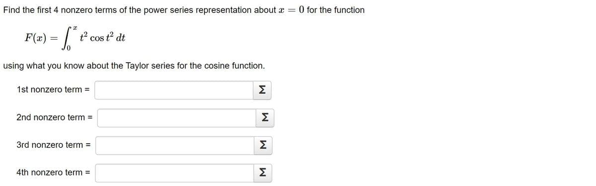 Find the first 4 nonzero terms of the power series representation about x = 0 for the function
X
F(x) = √² +²
using what you know about the Taylor series for the cosine function.
t² cos t² dt
1st nonzero term =
2nd nonzero term =
3rd nonzero term =
4th nonzero term =
M
M
M
M