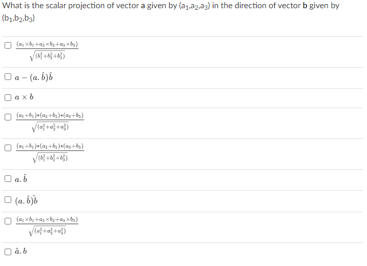 What is the scalar projection of vector a given by (a₁,22,23) in the direction of vector b given by
(b1,b2,b3)
(α₁ xb₁+₂ xb₂+az Xbs)
(b³ + b3 + b³)
□a - (a. b)b
axb
(a₁ +b₁)*(a₂+b₂)*(Qz+bs).
√(a² + a² + a²)
(a₁ +b₁)*(a₂+b₂)*(Qz+b3)
√(6² +6² +6²)
□ a.b
□ (a. b)b
(α₁ xb₁+₂ xb₂+az Xbs)
√(a² + a² + a²)
â. b