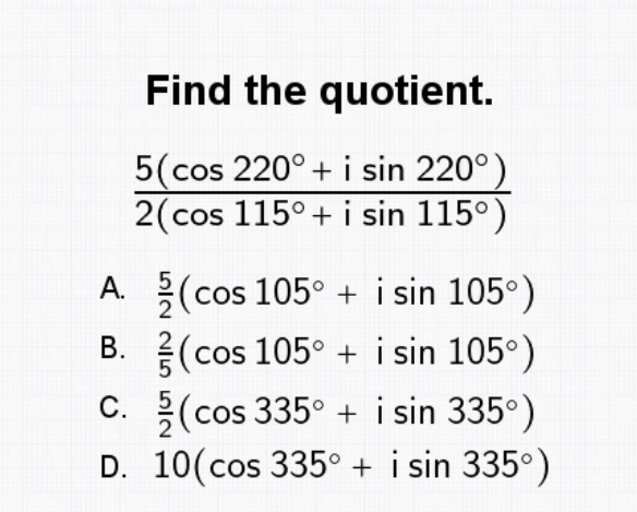 Find the quotient.
5(cos 220° + i sin 220°)
2(cos 115° + i sin 115°)
A.
(cos 105° + i sin 105°)
B.
(cos 105° + i sin 105°)
C.
(cos 335° + i sin 335°)
D. 10(cos 335° + i sin 335°)