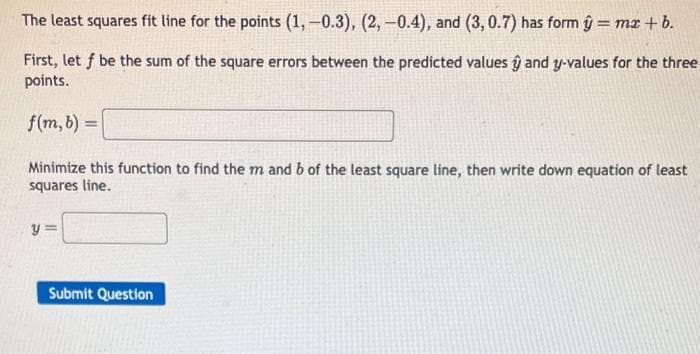 The least squares fit line for the points (1,-0.3), (2,-0.4), and (3, 0.7) has form ŷ = mx +
b.
First, let f be the sum of the square errors between the predicted values ŷ and y-values for the three
points.
f(m, b) =
Minimize this function to find the m and b of the least square line, then write down equation of least
squares line.
y=
Submit Question