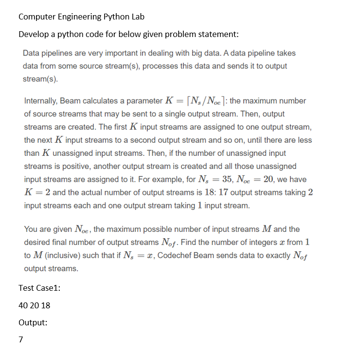 Computer Engineering Python Lab
Develop a python code for below given problem statement:
Data pipelines are very important in dealing with big data. A data pipeline takes
data from some source stream(s), processes this data and sends it to output
stream(s).
Internally, Beam calculates a parameter K = [N3/Noe]: the maximum number
of source streams that may be sent to a single output stream. Then, output
streams are created. The first K input streams are assigned to one output stream,
the next K input streams to a second output stream and so on, until there are less
than K unassigned input streams. Then, if the number of unassigned input
streams is positive, another output stream is created and all those unassigned
input streams are assigned to it. For example, for N, = 35, Noe = 20, we have
K = 2 and the actual number of output streams is 18: 17 output streams taking 2
input streams each and one output stream taking 1 input stream.
You are given Noe, the maximum possible number of input streams M and the
desired final number of output streams Nof. Find the number of integers æ from 1
to M (inclusive) such that if N, = x, Codechef Beam sends data to exactly Nof
output streams.
Test Case1:
40 20 18
Output:
7
