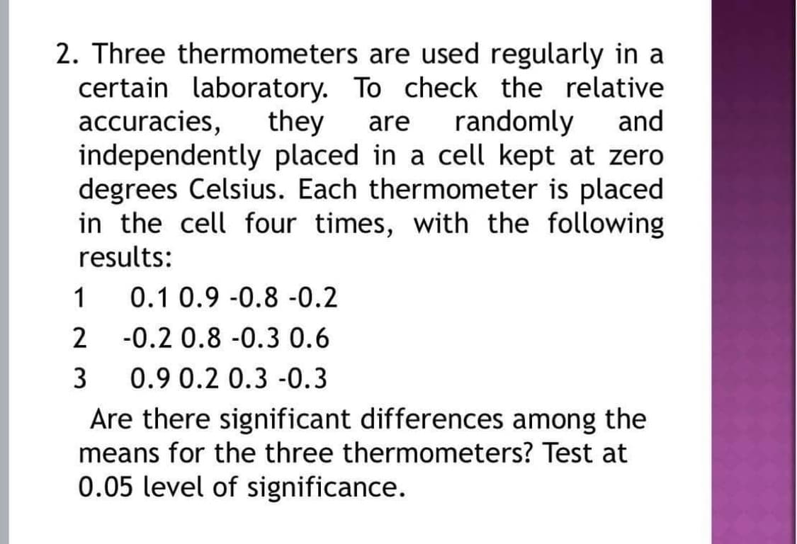 2. Three thermometers are used regularly in a
certain laboratory. To check the relative
accuracies,
independently placed in a cell kept at zero
degrees Celsius. Each thermometer is placed
in the cell four times, with the following
they
are
randomly
and
results:
1
0.1 0.9 -0.8 -0.2
2
-0.2 0.8 -0.3 0.6
3
0.9 0.2 0.3 -0.3
Are there significant differences among the
means for the three thermometers? Test at
0.05 level of significance.
