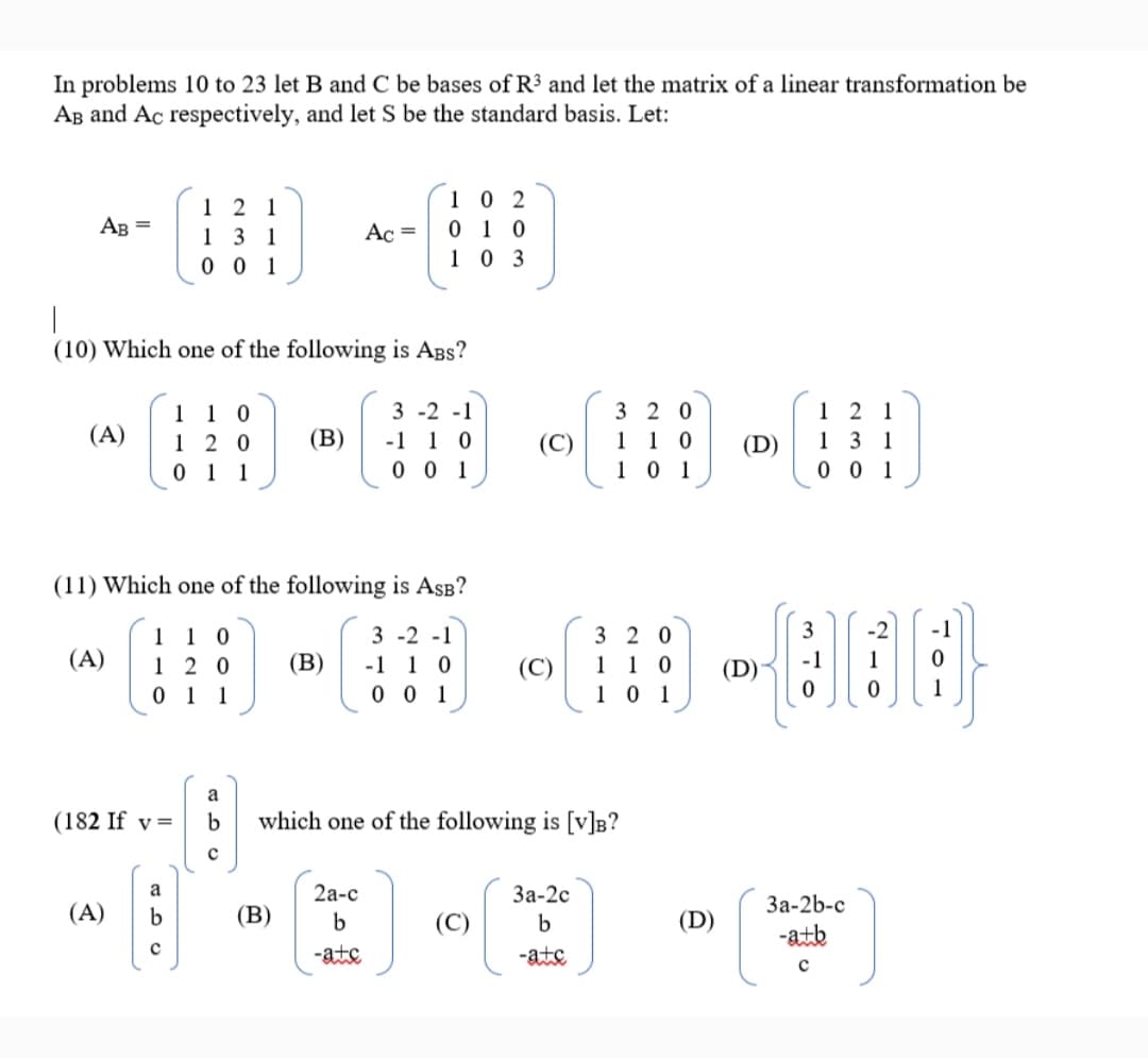 In problems 10 to 23 let B and C be bases of R3 and let the matrix of a linear transformation be
Ag and Ac respectively, and let S be the standard basis. Let:
1 0 2
0 1 0
1 0 3
1 2 1
AB =
131
Ac =
0 1
(10) Which one of the following is ABs?
3 2 0
1 1 0
1 0 1
3 -2 -1
1 2 1
1 1 0
1 2 0
0 1 1
(A)
(В)
-1 1 0
(C)
(D)
13 1
0 0 1
0 0 1
(11) Which one of the following is AsB?
3
-2
-1
1 1 0
1 2 0
0 1 1
3 2 0
1 1 0
1 0 1
3 -2 -1
(A)
(В)
-1 1 0
0 0 1
(C)
1
a
(182 If v=
which one of the following is [v]B?
a
2а-с
За-2с
За-2b-с
(A)
b
(В)
b
b
(D)
-atb
-ate
-ate
