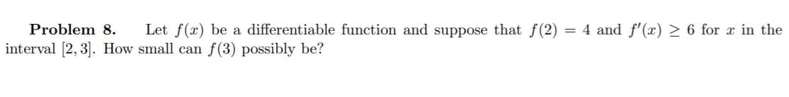 Problem 8.
Let f(x) be a differentiable function and suppose that f(2) = 4 and f'(x) > 6 for x in the
interval [2, 3]. How small can f(3) possibly be?
