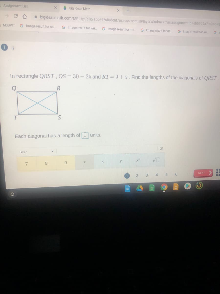 Assignment List
* Big Ideas Math
A bigideasmath.com/MRL/public/app/#/student/assessment;isPlayerWindow-true;assignmentid%=ebb994a7-a9ac-42
MSDWT
Image result for so..
G Image result for wri.
G Image result for me.
G Image result for an.
G Image result for an..
i
In rectangle QRST, QS = 30 - 2x and RT= 9+ x. Find the lengths of the diagonals of QRST
R
T.
Each diagonal has a length of units.
Basic
x2
7
8.
9.
NEXT
3.
5 6
