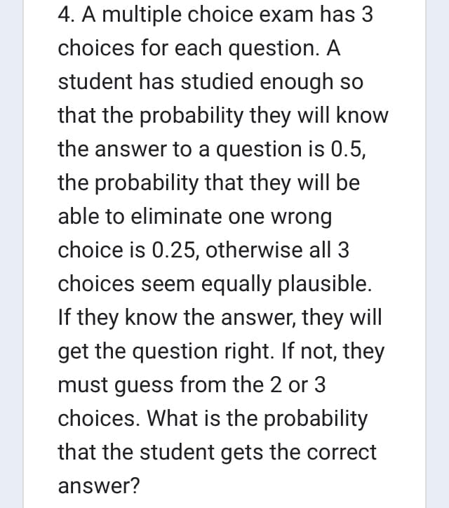 4. A multiple choice exam has 3
choices for each question. A
student has studied enough so
that the probability they will know
the answer to a question is 0.5,
the probability that they will be
able to eliminate one wrong
choice is 0.25, otherwise all 3
choices seem equally plausible.
If they know the answer, they will
get the question right. If not, they
must guess from the 2 or 3
choices. What is the probability
that the student gets the correct
answer?