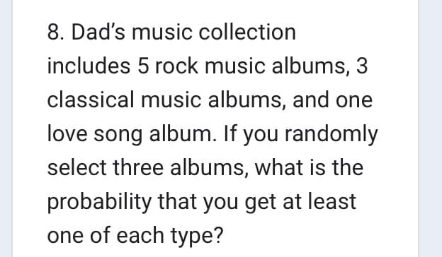 8. Dad's music collection
includes 5 rock music albums, 3
classical music albums, and one
love song album. If you randomly
select three albums, what is the
probability that you get at least
one of each type?