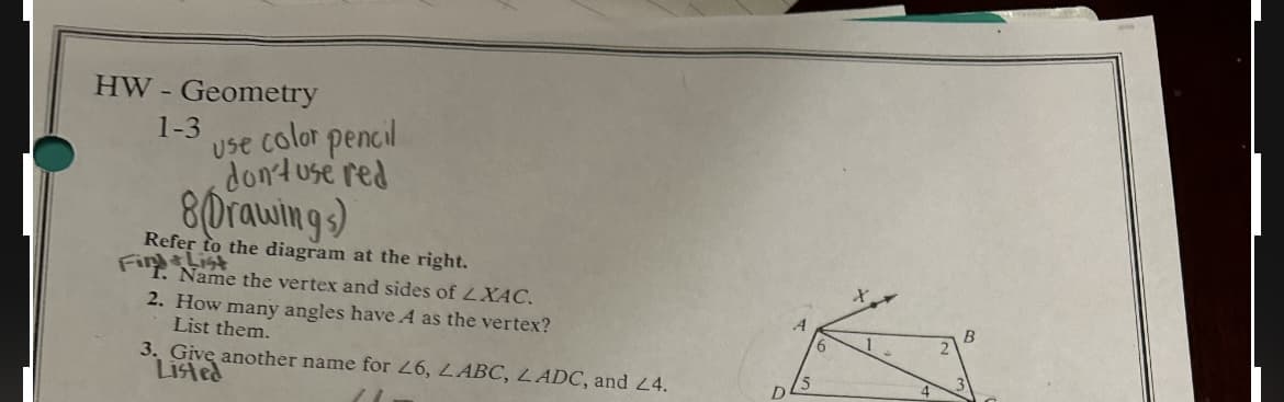 HW-Geometry
1-3 Use color pencil
don't use red
8Drawings)
Refer to the diagram at the right.
Fi. Name the vertex and sides of LXAC.
2. How many angles have A as the vertex?
List them.
3. Give another name for 26, LABC, LADC, and 24.
Listed
A
15
D
4
B