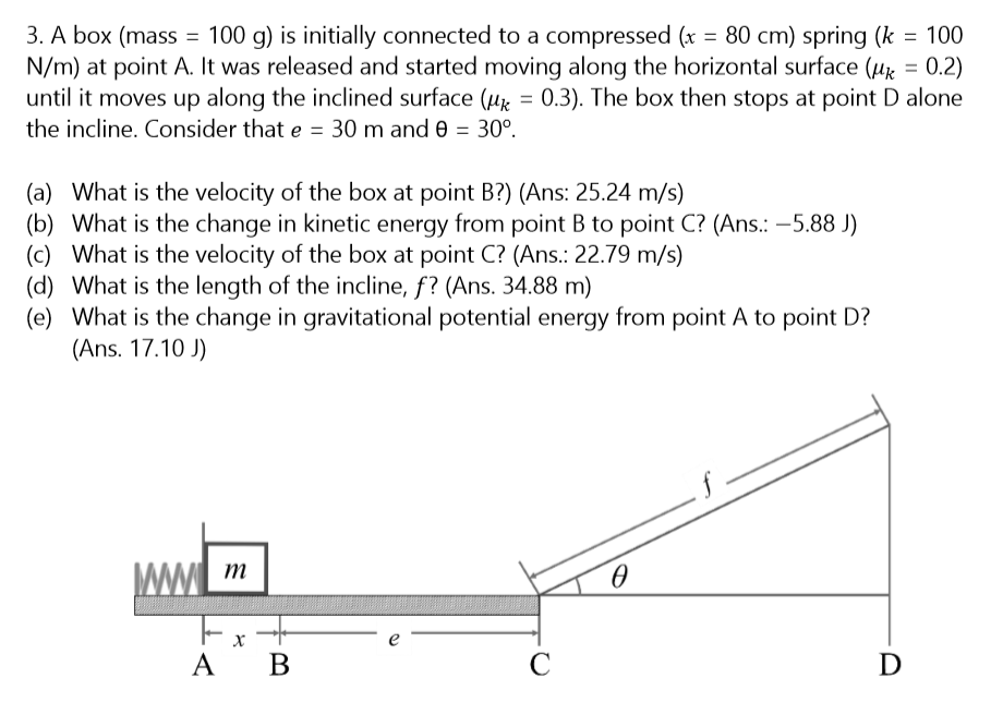 3. A box (mass = 100 g) is initially connected to a compressed (x = 80 cm) spring (k = 100
N/m) at point A. It was released and started moving along the horizontal surface (µx = 0.2)
until it moves up along the inclined surface (uz = 0.3). The box then stops at point D alone
%3D
%3D
the incline. Consider that e = 30 m and 0 = 30°.
(a) What is the velocity of the box at point B?) (Ans: 25.24 m/s)
(b) What is the change in kinetic energy from point B to point C? (Ans.: -5.88 J)
(c) What is the velocity of the box at point C? (Ans.: 22.79 m/s)
(d) What is the length of the incline, f? (Ans. 34.88 m)
(e) What is the change in gravitational potential energy from point A to point D?
(Ans. 17.10 J)
