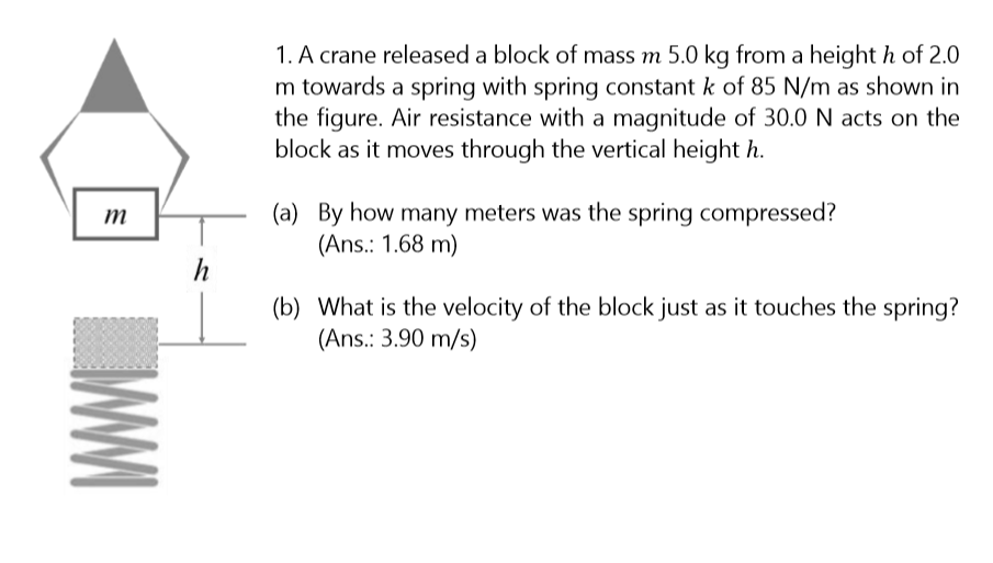 1. A crane released a block of mass m 5.0 kg from a height h of 2.0
m towards a spring with spring constant k of 85 N/m as shown in
the figure. Air resistance with a magnitude of 30.0 N acts on the
block as it moves through the vertical height h.
(a) By how many meters was the spring compressed?
(Ans.: 1.68 m)
h
(b) What is the velocity of the block just as it touches the spring?
(Ans.: 3.90 m/s)
WWI
