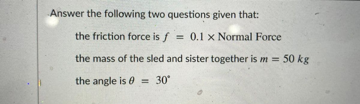 Answer the following two questions given that:
the friction force is f = 0.1 x Normal Force
%3D
the mass of the sled and sister together is m = 50 kg
the angle is 0 = 30°
