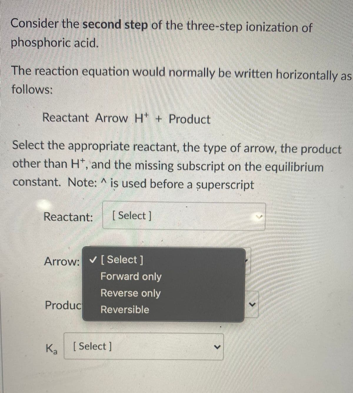 Consider the second step of the three-step ionization of
phosphoric acid.
The reaction equation would normally be written horizontally as
follows:
Reactant Arrow H + Product
Select the appropriate reactant, the type of arrow, the product
other than H*, and the missing subscript on the equilibrium
constant. Note: ^
is used before a șuperscript
Reactant:
[ Select ]
Arrow: v [Select]
Forward only
Reverse only
Produc
Reversible
Ka
[ Select]
