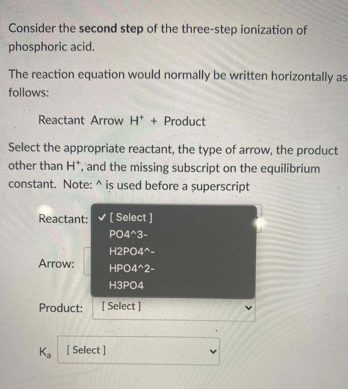 Consider the second step of the three-step ionization of
phosphoric acid.
The reaction equation would normally be written horizontally as
follows:
Reactant Arrow Ht + Product
Select the appropriate reactant, the type of arrow, the product
other than H*, and the missing subscript on the equilibrium
constant. Note: ^ is used before a șuperscript
Reactant: v[Select]
PO4^3-
H2PO4^-
Arrow:
HPO4^2-
НЗРО4
Product:
[
[ Select ]
Ka
[ Select]
