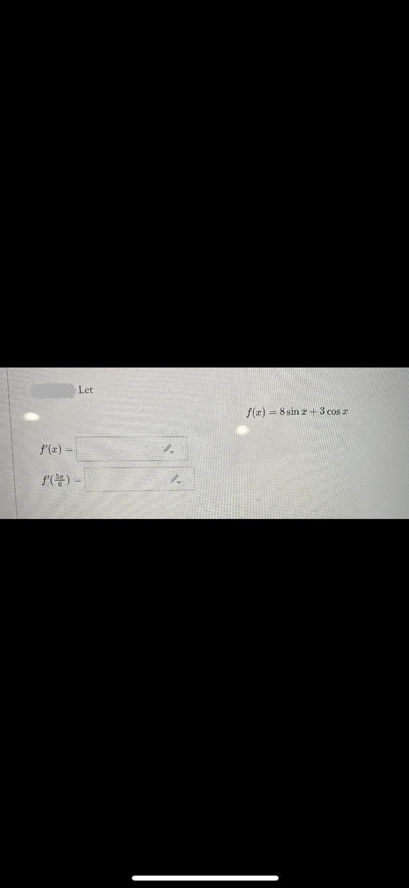 The image displays a mathematical problem oriented towards studying calculus, specifically involving differentiation.

The given function is:

\[ f(x) = 8 \sin x + 3 \cos x \]

The tasks are to find:

1. \( f'(x) \) — the derivative of the function with respect to \( x \).
2. \( f'\left(\frac{5\pi}{6}\right) \) — the value of the derivative at \( x = \frac{5\pi}{6} \).

Below these expressions, there are input boxes for entering the solutions. There are no graphs or diagrams present in the image.