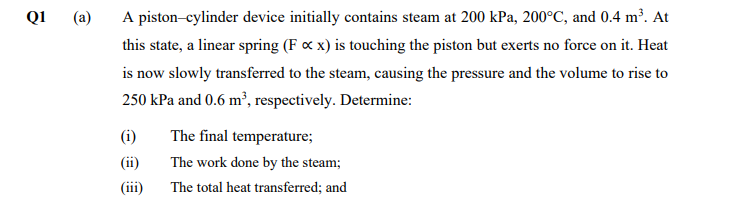 Q1
(a)
A piston-cylinder device initially contains steam at 200 kPa, 200°C, and 0.4 m³. At
this state, a linear spring (F c x) is touching the piston but exerts no force on it. Heat
is now slowly transferred to the steam, causing the pressure and the volume to rise to
250 kPa and 0.6 m², respectively. Determine:
(i)
The final temperature;
(ii)
The work done by the steam;
(iii)
The total heat transferred; and
