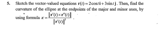 5. Sketch the vector-valued equations r(t)= 2costi+3sintj. Then, find the
curvature of the ellipse at the endpoints of the major and minor axes, by
using formula x =
