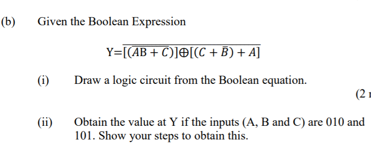 (b)
Given the Boolean Expression
Y=[(AB+ C)]O[(C +B) + A]
(i)
Draw a logic circuit from the Boolean equation.
(2 m
Obtain the value at Y if the inputs (A, B and C) are 010 and
101. Show your steps to obtain this.
(ii)
