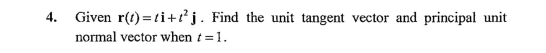 4. Given r(t) =ti+t²j. Find the unit tangent vector and principal unit
normal vector when t=1.
