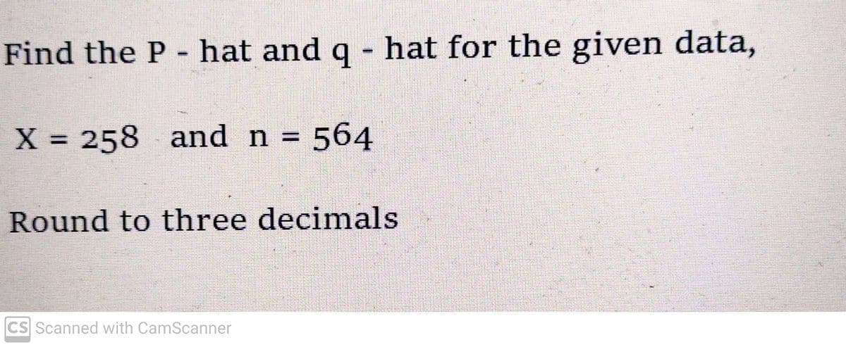 Find the P - hat and q - hat for the given data,
X = 258 and n = 564
Round to three decimals
CS Scanned with CamScanner