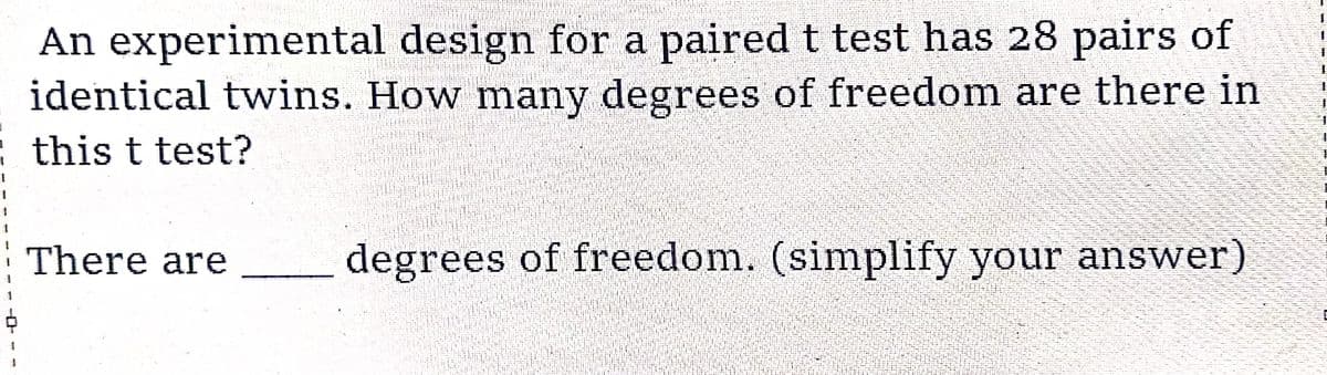 An experimental
design for a paired t test has 28 pairs of
identical twins. How many degrees of freedom are there in
this t test?
There are
degrees of freedom. (simplify your answer)