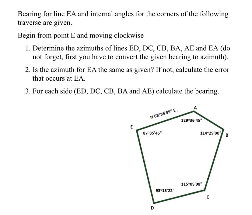 Bearing for line EA and internal angles for the corners of the following
traverse are given.
Begin from point E and moving clockwise
1. Determine the azimuths of lines ED, DC, CB, BA, AE and EA (do
not forget, first you have to convert the given bearing to azimuth).
2. Is the azimuth for EA the same as given? If not, calculate the error
that occurs at EA.
3. For each side (ED, DC, CB, BA and AE) calculate the bearing.
A
N 68°39'39" E
129°36'45"
E
87°35'45"
114°29'00"
B
115°05'08"
93°13'22"
