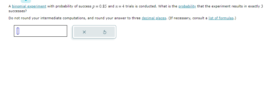 A binomial experiment with probability of success p = 0.85 and = 4 trials is conducted. What is the probability that the experiment results in exactly 3
successes?
Do not round your intermediate computations, and round your answer to three decimal places. (If necessary, consult a list of formulas.)
0
X
3