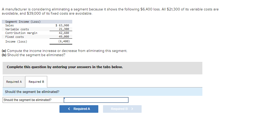 A manufacturer is considering eliminating a segment because it shows the following $6,400 loss. All $21,300 of its variable costs are
avoidable, and $39,000 of its fixed costs are avoidable.
Segment Income (Loss)
Sales
Variable costs
Contribution margin
Fixed costs
Income (loss)
$ 63,900
21,300
42,600
49,000
(6,400)
(a) Compute the income increase or decrease from eliminating this segment.
(b) Should the segment be eliminated?
Required A Required B
Complete this question by entering your answers in the tabs below.
Should the segment be eliminated?
Should the segment be eliminated?
< Required A
Required B >