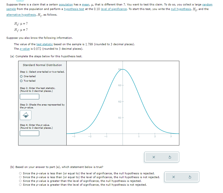 Suppose there is a claim that a certain population has a mean, μ, that is different than 7. You want to test this claim. To do so, you collect a large random
sample from the population and perform a hypothesis test at the 0.10 level of significance. To start this test, you write the null hypothesis, Ho, and the
alternative hypothesis, H₁, as follows.
H₁: μ = 7
H₁: μ = 7
Suppose you also know the following information.
The value of the test statistic based on the sample is 1.799 (rounded to 3 decimal places).
The p-value is 0.072 (rounded to 3 decimal places).
(a) Complete the steps below for this hypothesis test.
Standard Normal Distribution
Step 1: Select one-tailed or two-tailed.
O One-tailed
Two-tailed
Step 2: Enter the test statistic.
(Round to 3 decimal places.)
Step 3: Shade the area represented by
the p-value.
Step 4: Enter the p-value.
(Round to 3 decimal places.)
04
0.3+
0.2
0.1
(b) Based on your answer to part (a), which statement below is true?
O Since the p-value is less than (or equal to) the level of significance, the null hypothesis is rejected.
O Since the p-value is less than (or equal to) the level of significance, the null hypothesis is not rejected.
O Since the p-value is greater than the level of significance, the null hypothesis is rejected.
O Since the p-value is greater than the level of significance, the null hypothesis is not rejected.
3
X