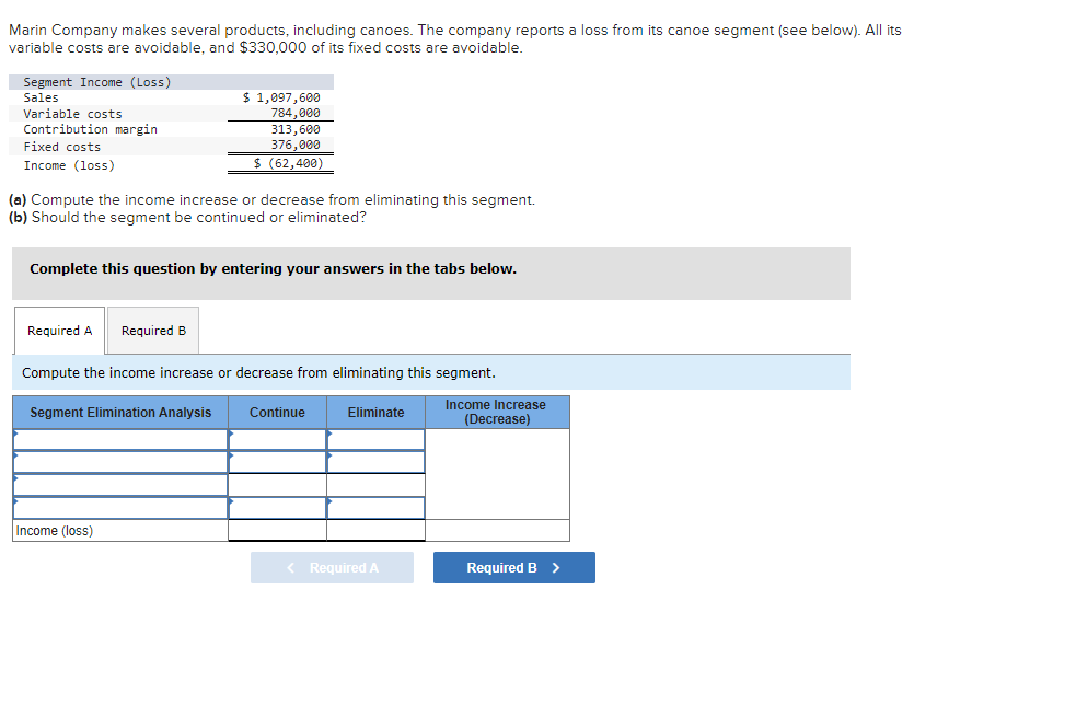 Marin Company makes several products, including canoes. The company reports a loss from its canoe segment (see below). All its
variable costs are avoidable, and $330,000 of its fixed costs are avoidable.
Segment Income (Loss)
Sales
Variable costs
Contribution margin
Fixed costs
Income (loss)
$ 1,097,600
784,000
(a) Compute the income increase or decrease from eliminating this segment.
(b) Should the segment be continued or eliminated?
Required A Required B
313,600
376,000
$ (62,400)
Complete this question by entering your answers in the tabs below.
Income (loss)
Compute the income increase or decrease from eliminating this segment.
Segment Elimination Analysis
Continue
Eliminate
< Required A
Income Increase
(Decrease)
Required B >