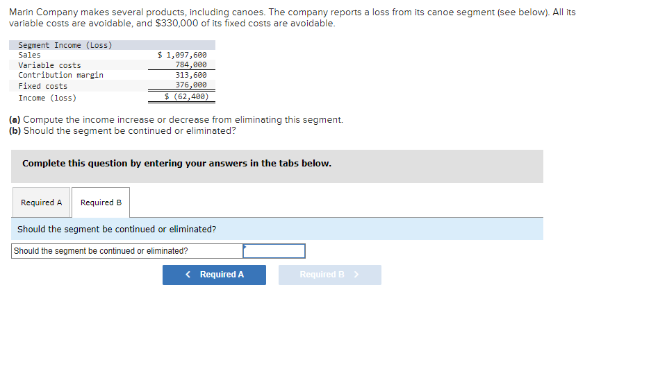 Marin Company makes several products, including canoes. The company reports a loss from its canoe segment (see below). All its
variable costs are avoidable, and $330,000 of its fixed costs are avoidable.
Segment Income (Loss)
Sales
Variable costs
Contribution margin
Fixed costs
Income (loss)
$ 1,097,600
784,000
313,600
376,000
$ (62,400)
(a) Compute the income increase or decrease from eliminating this segment.
(b) Should the segment be continued or eliminated?
Complete this question by entering your answers in the tabs below.
Required A Required B
Should the segment be continued or eliminated?
Should the segment be continued or eliminated?
< Required A
Required B >