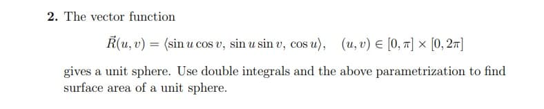 2. The vector function
R(u, v) = (sin u cos v, sin u sin v, cos u), (u, v) E [0, 1] × [0, 27]
gives a unit sphere. Use double integrals and the above parametrization to find
surface area of a unit sphere.
