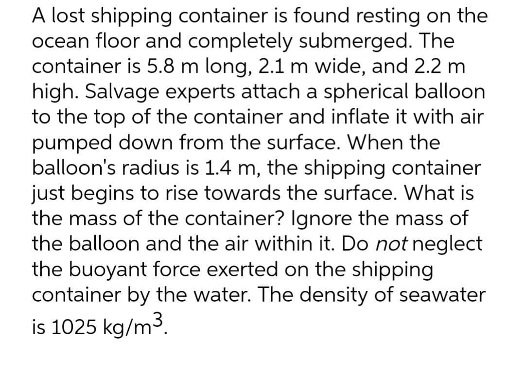 A lost shipping container is found resting on the
ocean floor and completely submerged. The
container is 5.8 m long, 2.1 m wide, and 2.2 m
high. Salvage experts attach a spherical balloon
to the top of the container and inflate it with air
pumped down from the surface. When the
balloon's radius is 1.4 m, the shipping container
just begins to rise towards the surface. What is
the mass of the container? Ignore the mass of
the balloon and the air within it. Do not neglect
the buoyant force exerted on the shipping
container by the water. The density of seawater
is 1025 kg/m3.
