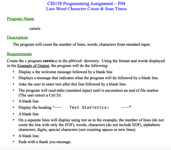 Program Name
Description
The program will count the number of lines, words, characters from standard input.
.
Requirements
Create the c program entwlc.c in the p04/ex0 directory. Using the format and words displayed
in the Example of Output, the program will do the following:
.
entwlc
•
•
CIS158 Programming Assignment - P04
Line Word Character Count & Sum Times
.
Display a the welcome message followed by a blank line
Displays a message that indicates what the program will do followed by a blank line.
Asks the user to enter text after this line followed by a blank line.
The program will read stdin (standard input) until it encounters an end of file marker
(The user enters a Ctrl D)
• A blank line
Display the heading "---
A blank line
• On a separate lines will display using test as in the example, the number of lines (do not
count the line with only the EOF), words, characters (do not include EOF), alphabetic
characters, digits, special characters (not counting spaces or new lines)
A blank line.
Ends with a thank you message.
Text Statistics: