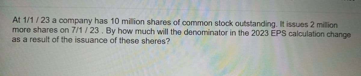 At 1/1/23 a company has 10 million shares of common stock outstanding. It issues 2 million
more shares on 7/1/23. By how much will the denominator in the 2023 EPS calculation change
as a result of the issuance of these sheres?