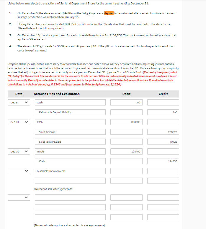 Listed below are selected transactions of Sunland Department Store for the current year ending December 31.
1.
2.
3.
4.
On December 5, the store received $460 from the Selig Players as a deposit to be returned after certain furniture to be used
in stage production was returned on January 15.
During December, cash sales totaled $808,500, which includes the 5% sales tax that must be remitted to the state by the
fifteenth day of the following month.
On December 10, the store purchased for cash three delivery trucks for $108,700. The trucks were purchased in a state that
applies a 5% sales tax.
The store sold 31 gift cards for $100 per card. At year-end, 26 of the gift cards are redeemed. Sunland expects three of the
cards to expire unused.
Prepare all the journal entries necessary to record the transactions noted above as they occurred and any adjusting journal entries
relative to the transactions that would be required to present fair financial statements at December 31. Date each entry. For simplicity.
assume that adjusting entries are recorded only once a year on December 31. (Ignore Cost of Goods Sold.) (If no entry is required, select
"No Entry" for the account titles and enter O for the amounts. Credit account titles are automatically indented when amount is entered. Do not
indent manually. Record journal entries in the order presented in the problem. List all debit entries before credit entries. Round intermediate
calculations to 4 decimal places, e.g. 0.2345 and fimal answer to O decimal places, e.g. 2,1324.)
Date
Dec. 5
Dec. 31
Dec. 10
Account Titles and Explanation
Cash
Refundable Deposit Liability
Cash
Sales Revenue
Sales Taxes Payable
Trucks
Cash
Leasehold Improvements
(To record sale of 31 gift cards)
(To record redemption and expected breakage revenue)
Debit
460
808500
108700
Credit
460
768075
40425
114135
100
DOD
