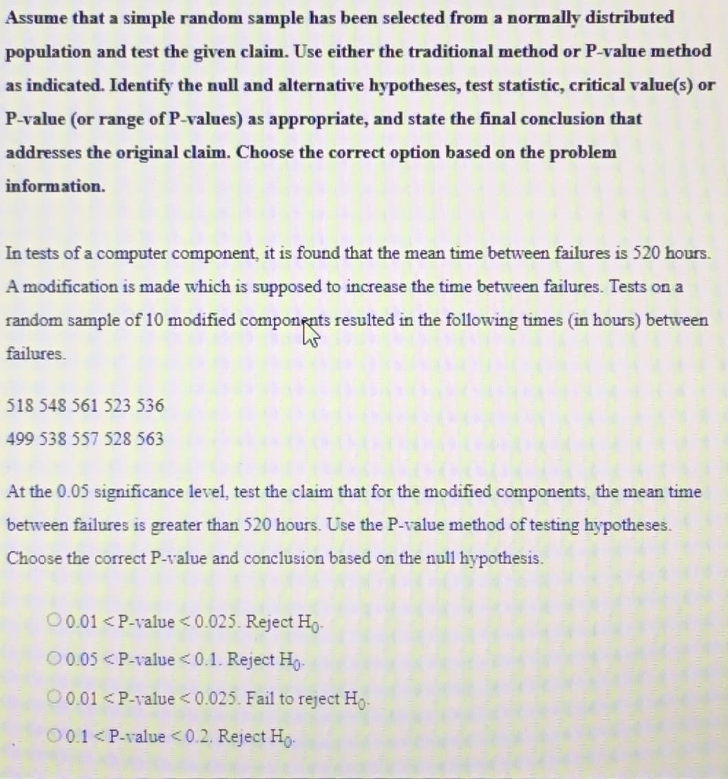 Assume that a simple random sample has been selected from a normally distributed
population and test the given claim. Use either the traditional method or P-value method
as indicated. Identify the null and alternative hypotheses, test statistic, critical value(s) or
P-value (or range of P-values) as appropriate, and state the final conclusion that
addresses the original claim. Choose the correct option based on the problem
information.
In tests of a computer component, it is found that the mean time between failures is 520 hours.
A modification is made which is supposed to increase the time between failures. Tests on a
random sample of 10 modified components resulted in the following times (in hours) between
failures.
518 548 561 523 536
499 538 557 528 563
At the 0.05 significance level, test the claim that for the modified components, the mean time
between failures is greater than 520 hours. Use the P-value method of testing hypotheses.
Choose the correct P-value and conclusion based on the null hypothesis.
0 0.01 < P-value <0.025. Reject Ho-
00.05 < P-value <0.1. Reject Ho
00.01 < P-value < 0.025. Fail to reject Ho-
00.1 < P-value <0.2. Reject Ho.