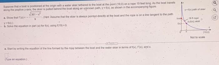 Suppose that a boat is positioned at the origin with a water skier tethered to the boat at the point (19,0) on a rope 19 feet long. As the boat travels
along the positive y-axis, the skier is pulled behind the boat along an unknown path, y f(x), as shown in the accompanying figure.
y=fo0 path of skier
381-x
a. Show that r'(x)
(Hint Assume that the skier is always pointed directiy at the boat and the rope is on a line tangent to the path
boa
19 t rope
y= fx))
b. Solve the equation in part (a) for f(x), using f(19) = 0.
) skier
(19,0)
Not to scale
a. Start by writing the equation of the line formed by the rope between the boat and the water skier in terms of f(x), f'(x), and x
(Type an equation.)
