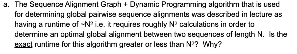 a. The Sequence Alignment Graph + Dynamic Programming algorithm that is used
for determining global pairwise sequence alignments was described in lecture as
having a runtime of ~N2 i.e. it requires roughly N² calculations in order to
determine an optimal global alignment between two sequences of length N. Is the
exact runtime for this algorithm greater or less than N2? Why?
