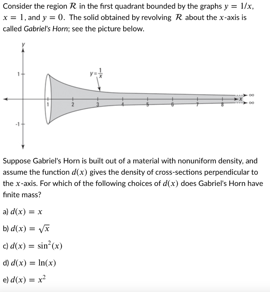 Consider the region R in the first quadrant bounded by the graphs y =
= 1/x,
x = 1, and y = 0. The solid obtained by revolving R about the x-axis is
called Gabriel's Horn; see the picture below.
1+
y =
00
-1+
Suppose Gabriel's Horn is built out of a material with nonuniform density, and
assume the function d(x) gives the density of cross-sections perpendicular to
the x-axis. For which of the following choices of d(x) does Gabriel's Horn have
finite mass?
a) d(x) = x
b) d(x) = Vx
%3D
c) d(x) = sin²(x)
d) d(x) = In(x)
e) d(x) = x²
