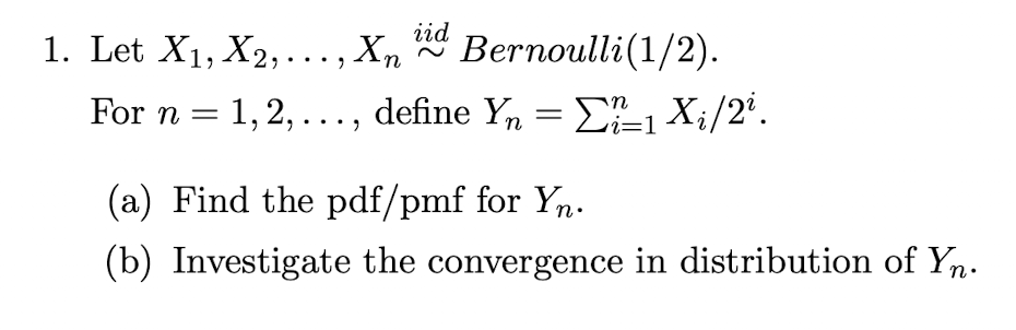 iid
Bernoulli(1/2).
1. Let X1, X2,..., Xn
For n = 1,2, ..., define Yn = E-1 X;/2'.
vi=1
(a) Find the pdf/pmf for Yn.
(b) Investigate the convergence in distribution of Yn.

