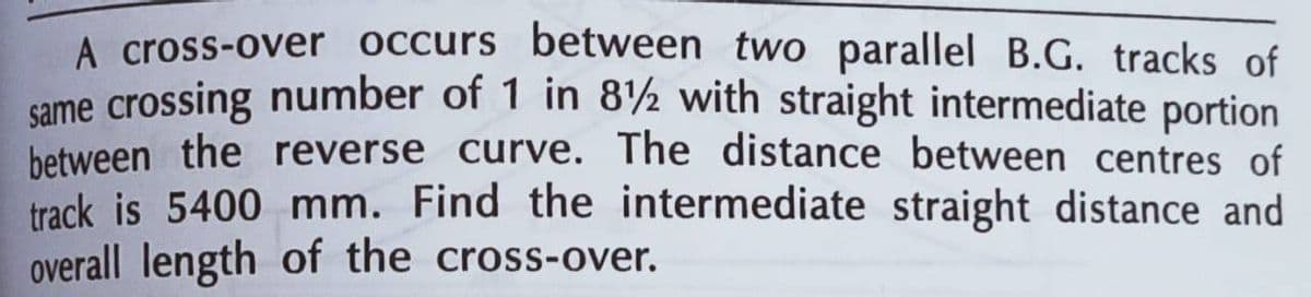 A cross-over occurs between two parallel B.G. tracks of
same crossing number of 1 in 8½ with straight intermediate portion
between the reverse curve. The distance between centres of
track is 5400 mm. Find the intermediate straight distance and
overall length of the cross-over.
