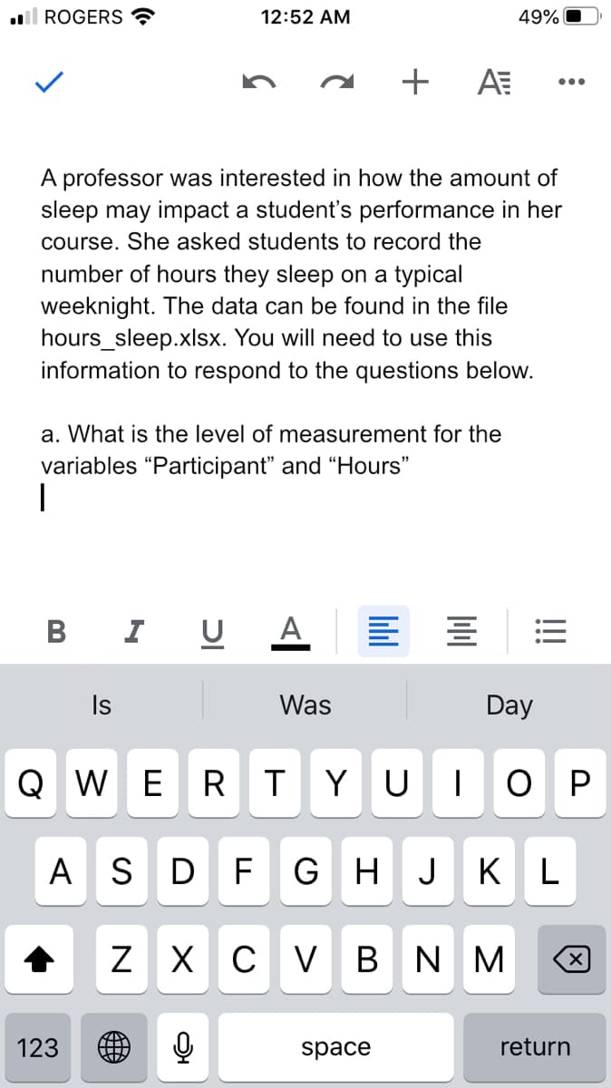 ll ROGERS
12:52 AM
49%
A professor was interested in how the amount of
sleep may impact a student's performance in her
course. She asked students to record the
number of hours they sleep on a typical
weeknight. The data can be found in the file
hours_sleep.xlsx. You will need to use this
information to respond to the questions below.
a. What is the level of measurement for the
variables "Participant" and "Hours"
B I U A
Is
Was
Day
Q WER
|O P
Y U
A S D
F
G H
J
K L
Z X C V B N M
123
space
return
!!
